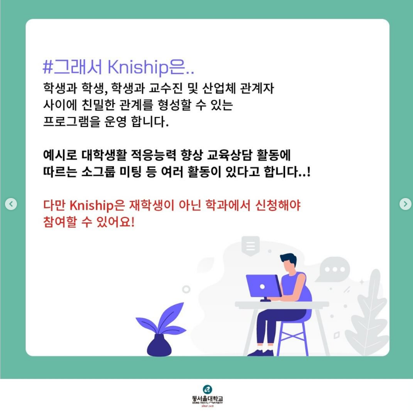 #그래서 Kniship은.. 학생과 학생, 학생과 교수진 및 산업체 관계자 사이에 친밀한 관례를 형성할 수 있는 프로그램을 운영 합니다. 예시로 대학생활 적응능력 향상 교육상담 활동에 따르는 소그룹 미팅 등 여러 활동이 있다고 합니다..! 다만 Kniship은 재학생이 아닌 학과에서 신청해야 참여할 수 있어요!(동서울대학교 (DONG-EUI UNIVERSITY))