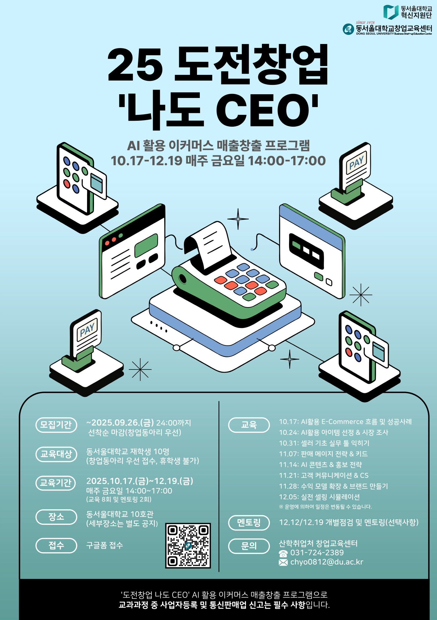 25 도전창업 &lsquo;나도 CEO&rsquo; AI 활용 이커머스 매출창출 프로그램. 10.17~12.19. 매주 금요일 14:00~17:00, 모집기간:2025.09.26.(금) 24:00까지. 선착순 마감(창업동아리 우선), 교육대상:동서울대학교 재학생 10명(창업동아리 우선 접수, 휴학생 불가), 교육기간:2025.10.17.(금)~12.19.(금). 매주 금요일 14:00~17:00(교육 8회 및 멘토링 2회), 장소:동서울대학교 10호관(세부 장소는 별도 공지), 접수:구글폼 접수(포스터의 QR코드 이용)
