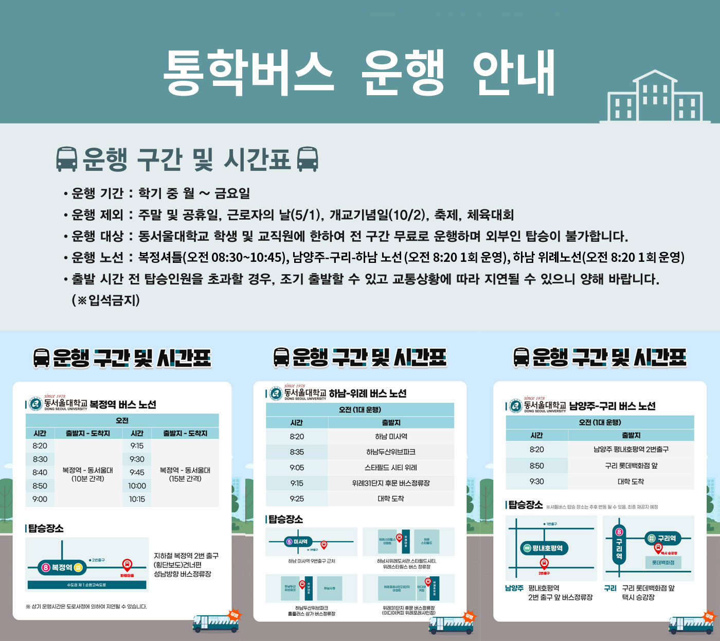 통학버스 운행 안내 운행 기간 : 학기 중 월요일 ~ 금요일 운행 제외 : 주말 및 공휴일, 근로자의 날(5/1), 개교기념일(10/2), 축제 및 체육대회 운행 대상 : 동서울대학교 학생 및 교직원 전 구간 무료 운행, 외부인 탑승 불가 북정역 노선 08:30 / 08:40 / 08:50 / 09:00 / 09:15 / 09:30 / 09:45 / 10:00 / 10:15 탑승장소: 북정역 2번 출구 앞 (10분 간격 운행) 하남-위례 노선 오전 (1회 출발 08:20) 스타필드 시티 하남 → 위례신도시 상가 → 동서울대학교 도착 탑승장소: 하남 스타필드 시티 버스 정류장 남양주-구리 노선 오전 (1회 출발 08:20) 남양주 진접 → 구리 돌다리사거리 → 대곡초 → 동서울대학교 탑승장소: 각 지역 지정 버스 정류장